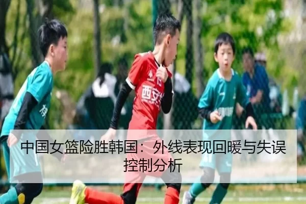 中国女篮险胜韩国：外线表现回暖与失误控制分析